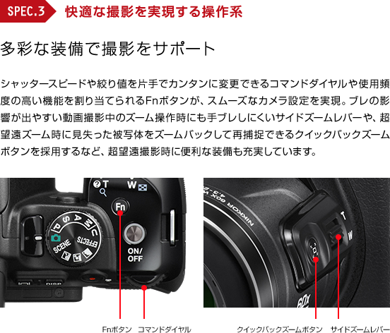 SPEC3 : 快適な撮影を実現する操作系 多彩な装備で撮影をサポート シャッタースピードや絞り値を片手でカンタンに変更できるコマンドダイヤルや使用頻度の高い機能を割り当てられるFnボタンが、スムーズなカメラ設定を実現。ブレの影響が出やすい動画撮影中のズーム操作時にも手ブレしにくいサイドズームレバーや、超望遠ズーム時に見失った被写体をズームバックして再捕捉できるクイックバックズームボタンを採用するなど、超望遠撮影時に便利な装備も充実しています。