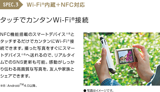 SPEC.3 Wi-Fi®内蔵＋NFC対応 タッチでカンタンWi-Fi®接続 NFC機能搭載のスマートデバイス※8とタッチするだけでカンタンにWi-Fi®接続できます。撮った写真をすぐにスマートデバイス※14へ送れるので、リアルタイムでのSNS更新も可能。感動がしっかり伝わる高画質な写真を、友人や家族とシェアできます。※8：AndroidTM4.0以降。　