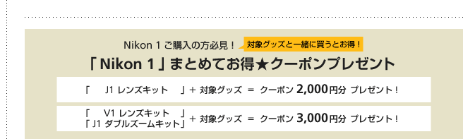  Nikon 1 $B$49XF~$NJ}I,8+!*(B $BBP>]%0%C%:$H0l=o$KGc$&$H$*F@!*(B $B!V(B Nikon 1 $B!W$^$H$a$F$*F@!z%/!<%]%s%W%l%<%s%H(B $B!V(B J1 $B%l%s%:%-%C%H!W!\(B $BBP>]%0%C%:(B  =  $B%/!<%]%s(B 2,000$B1_J,(B $B%W%l%<%s%H!*(B $B!V(B V1 $B%l%s%:%-%C%H!W!V(B J1 $B%@%V%k%:!<%`%-%C%H!W!\(B $BBP>]%0%C%:(B  =  $B%/!<%]%s(B 3,000$B1_J,(B $B%W%l%<%s%H!*(B 