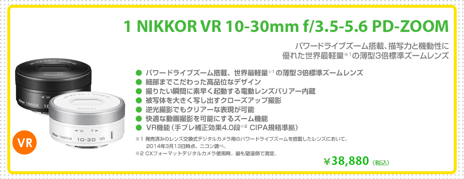 1 NIKKOR VR 10-30mm f/3.5-5.6 PD-ZOOM
パワードライブズーム搭載、描写力と機動性に
優れた世界最軽量※1の薄型3倍標準ズームレンズ
￥38,880（税込）
