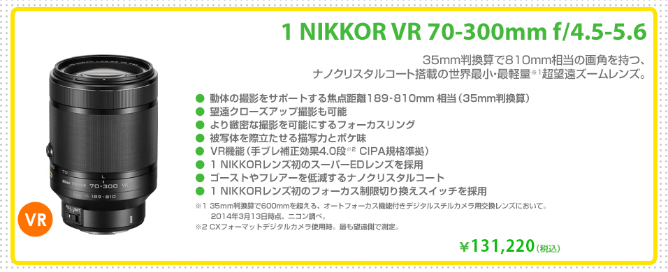1 NIKKOR VR 70-300mm f/4.5-5.6
35mm判換算で810mm相当の画角を持つ、ナノクリスタルコート搭載の世界最小・最軽量※1超望遠ズームレンズ。
￥131,220（税込）