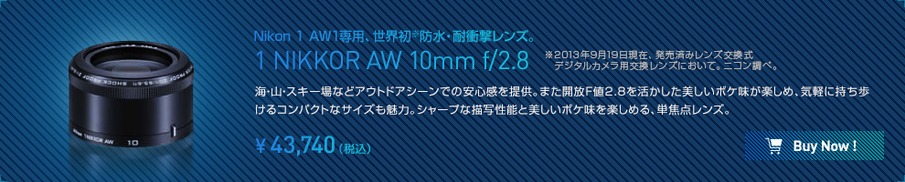 Nikon 1 AW1専用、世界初※防水・耐衝撃レンズ。 1 NIKKOR AW 10mm f/2.8 ※2013年9月19日現在、発売済みレンズ交換式　デジタルカメラ用交換レンズにおいて。ニコン調べ。海・山・スキー場などアウトドアシーンでの安心感を提供。また開放F値2.8を活かした美しいボケ味が楽しめ、気軽に持ち歩けるコンパクトなサイズも魅力。シャープな描写性能と美しいボケ味を楽しめる、単焦点レンズ。¥43,740