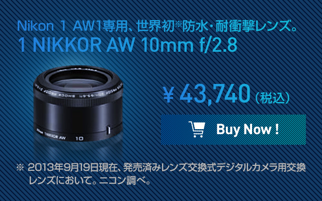 Nikon 1 AW1専用、世界初※防水・耐衝撃レンズ。1 NIKKOR AW 10mm f/2.8 ※ 2013年9月19日現在、発売済みレンズ交換式デジタルカメラ用交換レンズにおいて。ニコン調べ。¥43,740（税込）