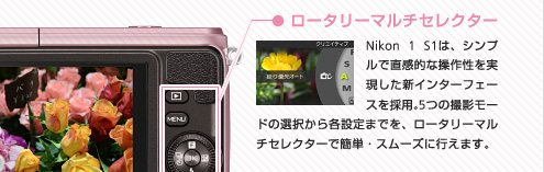 ロータリーマルチセレクター：Nikon 1 S1は、シンプルで直感的な操作性を実現した新インターフェースを採用。5つの撮影モードの選択から各設定までを、ロータリーマルチセレクターで簡単・スムーズに行えます。ドの選択から各設定までを、ロータリーマルチセレクターで簡単・スムーズに行えます。
