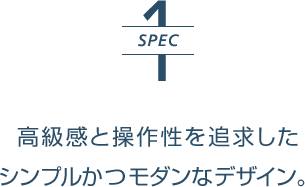 SPEC1 | 高級感と操作性を追求したシンプルかつモダンなデザイン。