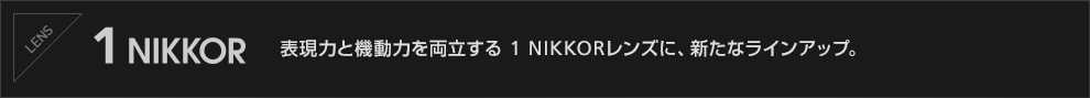1NIKKOR 表現力と機動力を両立する 1 NIKKORレンズに、新たなラインアップ。