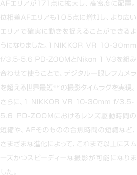 AFエリアが171点に拡大し、高密度に配置。位相差AFエリアも１０５点に増加し、より広いエリアで確実に動きを捉えることができるようになりました。1NIKKOR VR 10-30mm f/3.5-5.6 PD-ZOOMとNikon 1 V3を組み合わせて使うことで、デジタル一眼レフカメラを超える世界最短※2の撮影タイムラグを実現。さらに、1 NIKKOR VR 10-30mm f/3.5-5.6 PD-ZOOMにおけるレンズ駆動時間の短縮や、AFそのものの合焦時間の短縮など、さまざまな進化によって、これまで以上にスムーズかつスピーディーな撮影が可能になりました。