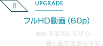 8.UPGRADE フルHD動画（60p）動画撮影をしながら、静止画の撮影も可能。