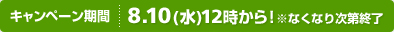 キャンペーン期間：8.10(水) 12時から！ ※なくなり次第終了
