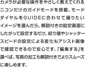 カメラが必要な操作をやさしく教えてくれるニコンだけのガイドモードを搭載。モードダイヤルをGUIDEに合わせて撮りたいイメージを選んだら、解説付きの設定画面にしたがって設定するだけ。絞り値やシャッタースピードの設定による変化もアシスト画像で確認できるので安心です。｢編集する｣を選べば、写真の加工も解説付きでよりスムーズに楽しめます。