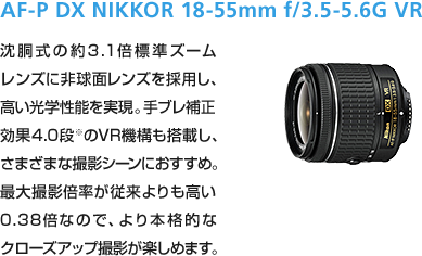 AF-P DX NIKKOR 18-55mm f/3.5-5.6G VR 沈胴式の約3.1倍標準ズームレンズに非球面レンズを採用し、高い光学性能を実現。手ブレ補正効果4.0段※のVR機構も搭載し、さまざまな撮影シーンにおすすめ。最大撮影倍率が従来よりも高い0.38倍なので、より本格的なクローズアップ撮影が楽しめます。
