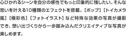 心ひかれるシーンを自分の感性でもっと印象的に残したい。そんな思いを叶える10種類のエフェクトを搭載。［ポップ］［トイカメラ風］［極彩色］［フォトイラスト］など特殊な効果の写真が撮影でき、想い出づくりから一歩踏み込んだクリエイティブな写真が楽しめます。