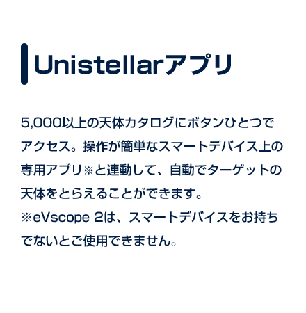 Unistellarアプリ｜5,000以上の天体カタログにボタンひとつでアクセス。操作が簡単なスマートデバイス上の専用アプリ※と連動して、自動でターゲットの天体をとらえることができます。　※eVscope 2は、スマートデバイスをお持ちでないとご使用できません。