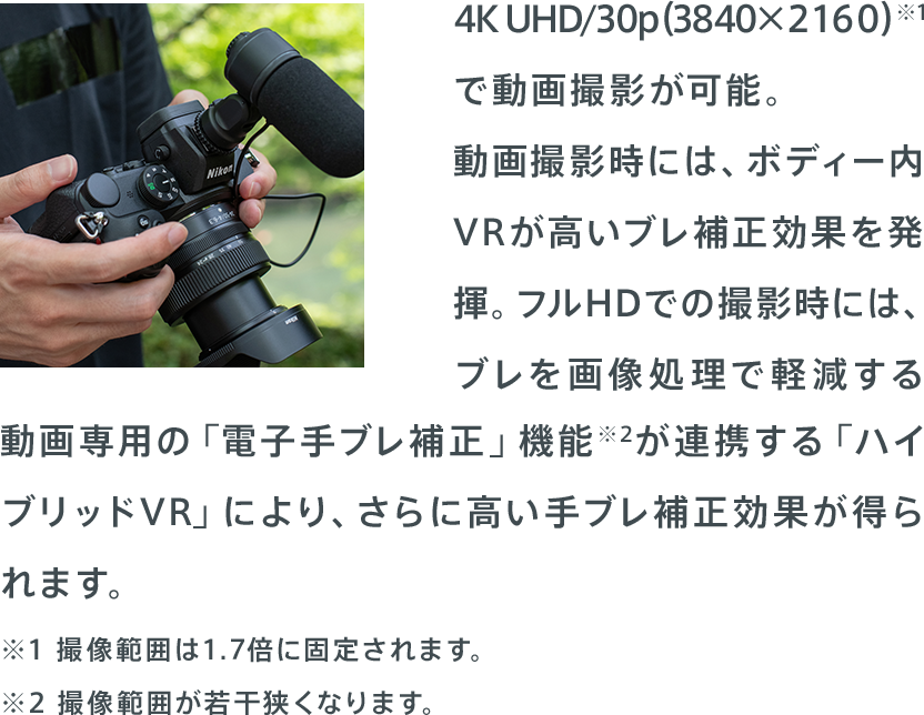 4K UHD/30p（3840×2160）※1で動画撮影が可能。動画撮影時には、ボディー内VRが高いブレ補正効果を発揮。フルHDでの撮影時には、ブレを画像処理で軽減する動画専用の「電子手ブレ補正」機能※2が連携する「ハイブリッドVR」により、さらに高い手ブレ補正効果が得られます。※3 ※1撮像範囲は1.7倍に固定されます。 ※2 撮像範囲が若干狭くなります。