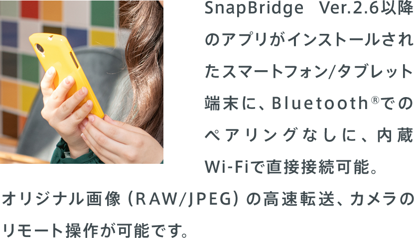 SnapBridge Ver.2.6以降のアプリがインストールされたスマートフォン/タブレット端末に、Bluetooth®でのペアリングなしに、内蔵Wi-Fiで直接接続可能。オリジナル画像（RAW/JPEG）の高速転送、カメラのリモート操作が可能です。