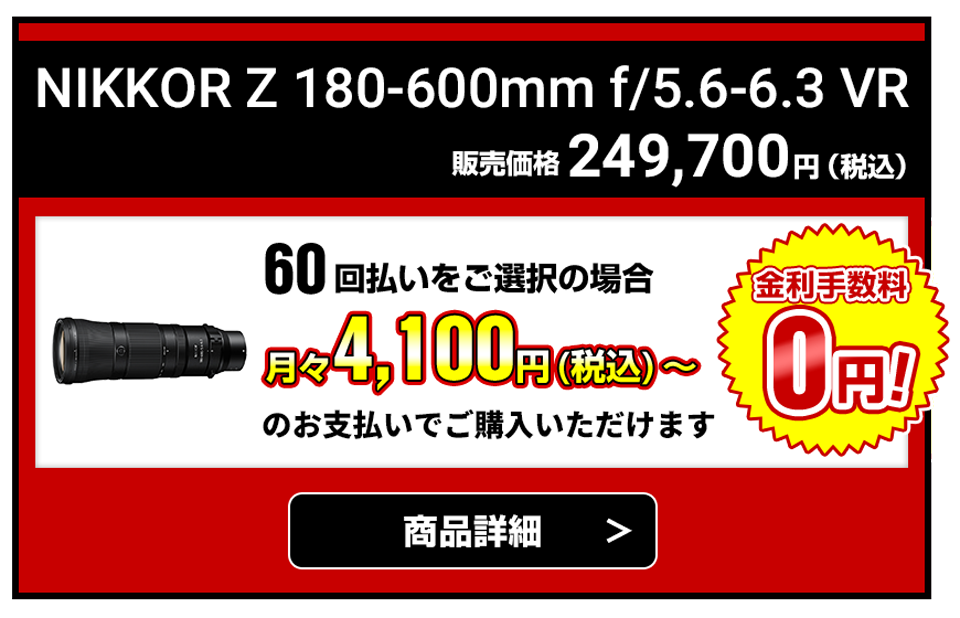 NIKKOR Z 180-600mm f/5.6-6.3 VR 販売価格249,700円（税込） 60回払いをご選択の場合月々4,100円（税込）～のお支払いでご購入いただけます【金利手数料無料】商品詳細はこちら