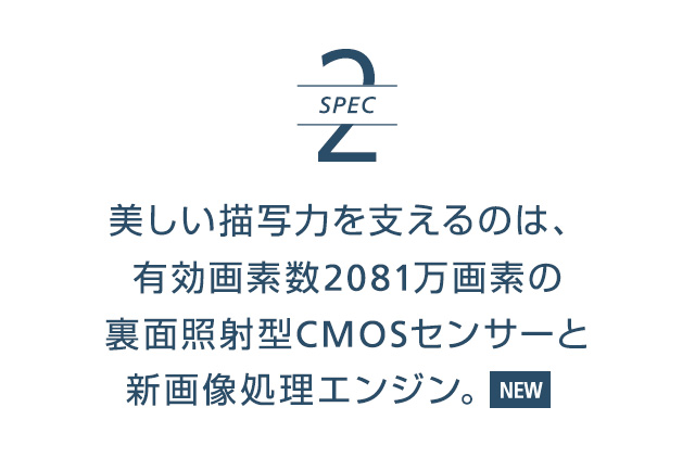 SPEC2 | 美しい描写力を支えるのは、有効画素数2081万画素の裏面照射型CMOSセンサーと新画像処理エンジン。