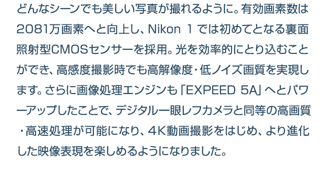 どんなシーンでも美しい写真が撮れるように。有効画素数は2081万画素へと向上し、Nikon 1では初めてとなる裏面照射型CMOSセンサーを採用。光を効率的にとり込むことができ、高感度撮影時でも高解像度・低ノイズ画質を実現します。さらに画像処理エンジンも「EXPEED 5A」へとパワーアップしたことで、デジタル一眼レフカメラと同等の高画質・高速処理が可能になり、４K動画撮影をはじめ、より進化した映像表現を楽しめるようになりました。