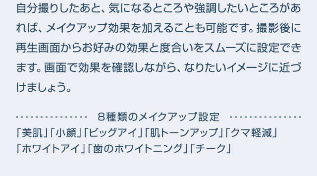 自分撮りしたあと、気になるところや強調したいところがあれば、メイクアップ効果を加えることも可能です。撮影後に再生画面からお好みの効果と度合いをスムーズに設定できます。画面で効果を確認しながら、なりたいイメージに近づけましょう。8種類のメイクアップ設定「美肌」「小顔」「ビッグアイ」「肌トーンアップ」「クマ軽減」「ホワイトアイ」「歯のホワイトニング」「チーク」