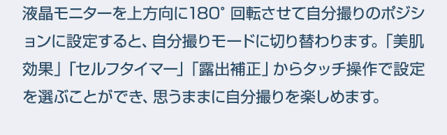 液晶モニターを上方向に180°回転させて自分撮りのポジションに設定すると、自分撮りモードに切り替わります。「美肌効果」「セルフタイマー」「露出補正」からタッチ操作で設定を選ぶことができ、思うままに自分撮りを楽しめます。● モニター画面はイメージです。