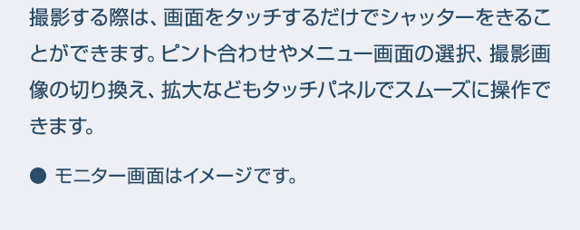 撮影する際は、画面をタッチするだけでシャッターをきることができます。ピント合わせやメニュー画面の選択、撮影画像の切り換え、拡大などもタッチパネルでスムーズに操作できます。● モニター画面はイメージです。