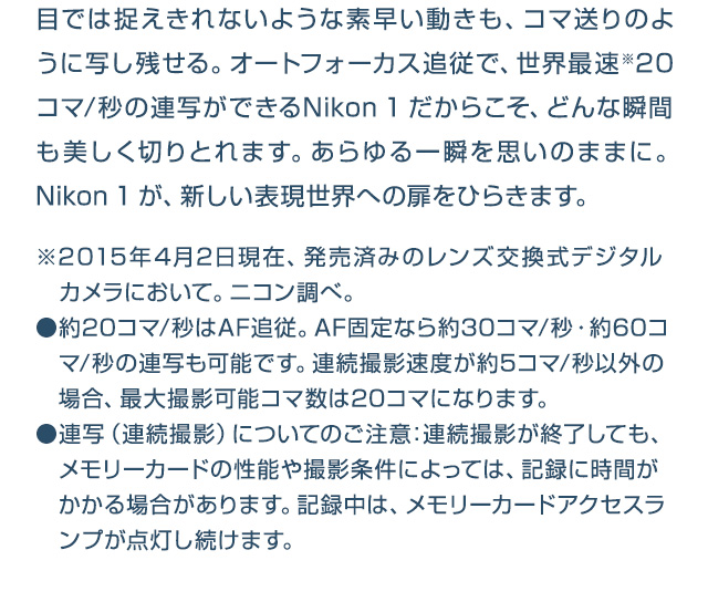 目では捉えきれないような素早い動きも、コマ送りのように写し残せる。オートフォーカス追従で、世界最速※20コマ/秒の連写ができるNikon 1だからこそ、どんな瞬間も美しく切りとれます。あらゆる一瞬を思いのままに。Nikon 1が、新しい表現世界への扉をひらきます。※2015年4月2日現在、発売済みのレンズ交換式デジタルカメラにおいて。ニコン調べ。●約20コマ/秒はAF追従。AF固定なら約30コマ/秒・約60コマ/秒の連写も可能です。連続撮影速度が約5コマ/秒以外の場合、最大撮影可能コマ数は20コマになります。●連写（連続撮影）についてのご注意：連続撮影が終了しても、メモリーカードの性能や撮影条件によっては、記録に時間がかかる場合があります。記録中は、メモリーカードアクセスランプが点灯し続けます。