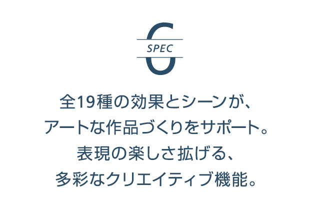 SPEC6 | 全19種の効果とシーンが、アートな作品づくりをサポート。表現の楽しさ拡げる、多彩なクリエイティブ機能。