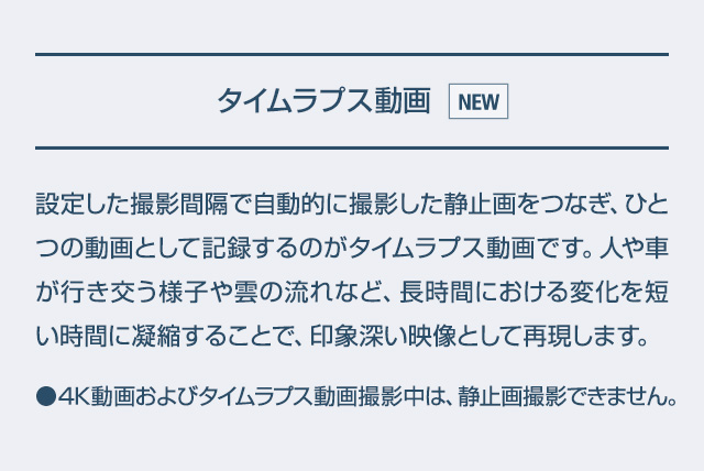 タイムラプス動画 設定した撮影間隔で自動的に撮影した静止画をつなぎ、ひとつの動画として記録するのがタイムラプス動画です。人や車が行き交う様子や雲の流れなど、長時間における変化を短い時間に凝縮することで、印象深い映像として再現します。●4K動画およびタイムラプス動画撮影中は、静止画撮影できません。