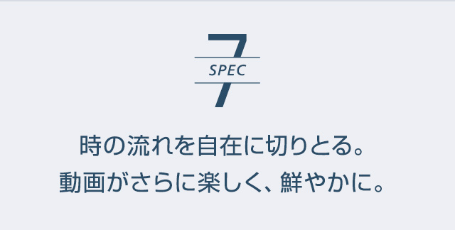 SPEC7 | 時の流れを自在に切りとる。動画がさらに楽しく、鮮やかに。